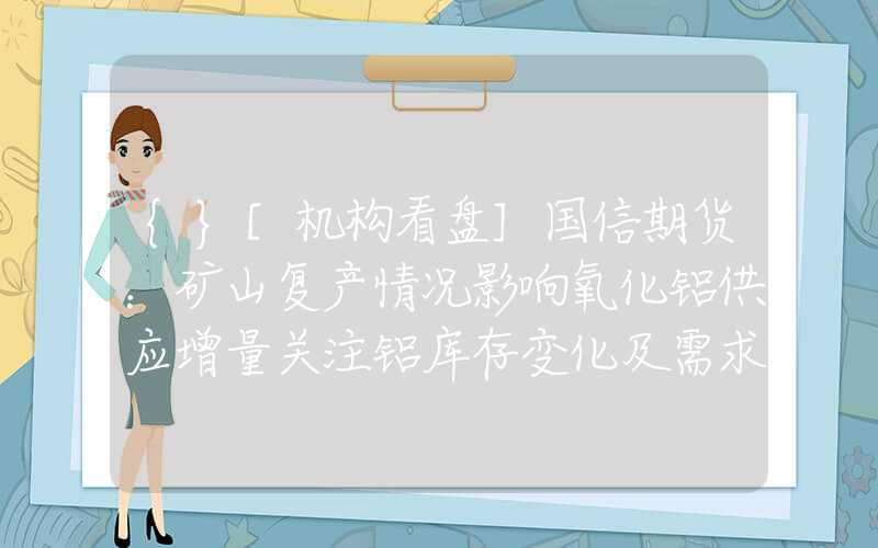 {}[机构看盘]国信期货：矿山复产情况影响氧化铝供应增量关注铝库存变化及需求释放情况