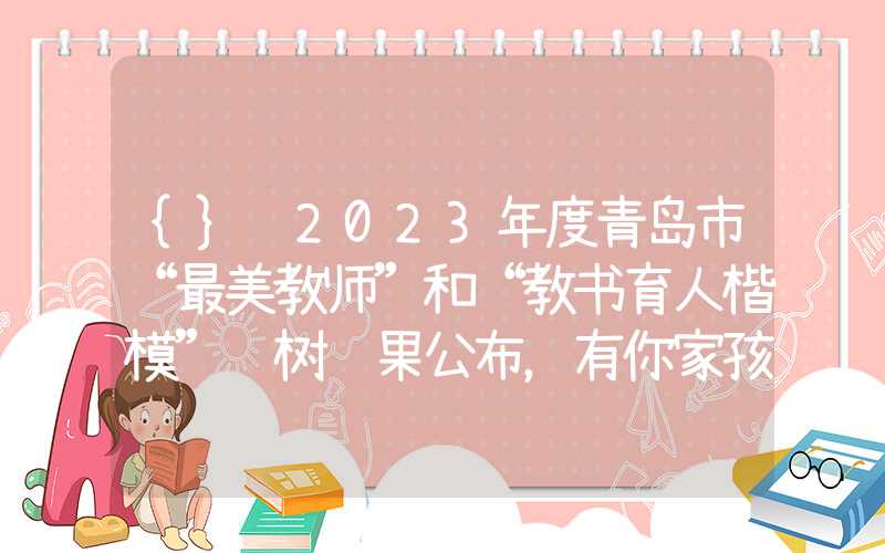 {}​2023年度青岛市“最美教师”和“教书育人楷模”选树结果公布，有你家孩子老师吗？