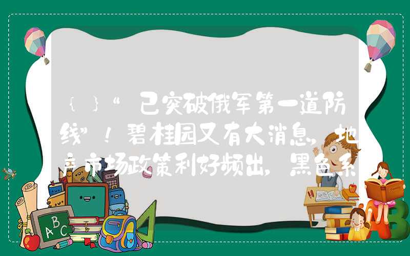 {}“已突破俄军第一道防线”！碧桂园又有大消息，地产市场政策利好频出，黑色系品种迎转机？