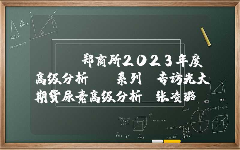 {}“郑商所2023年度高级分析师”系列｜专访光大期货尿素高级分析师张凌璐