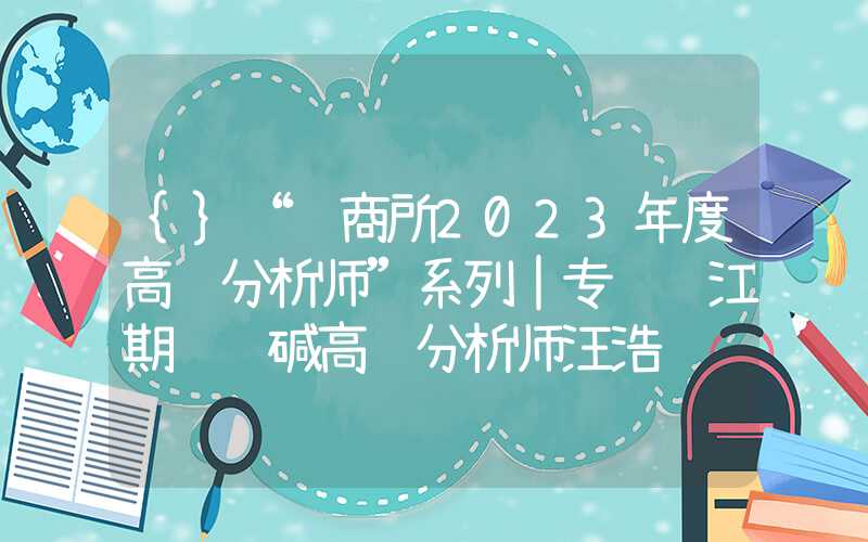 {}“郑商所2023年度高级分析师”系列｜专访长江期货纯碱高级分析师汪浩铮