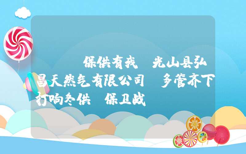 {}「保供有我」光山县弘昌天然气有限公司：多管齐下打响冬供“保卫战”