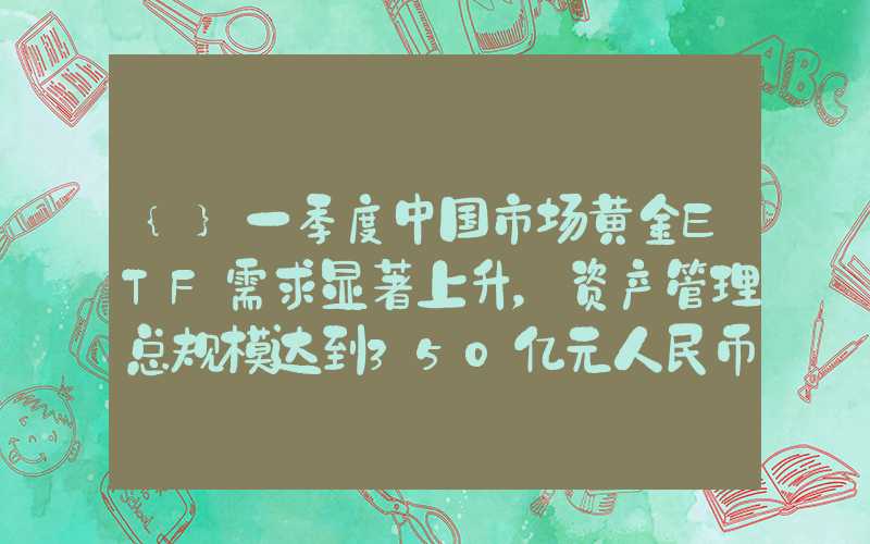 {}一季度中国市场黄金ETF需求显著上升，资产管理总规模达到350亿元人民币再创新高