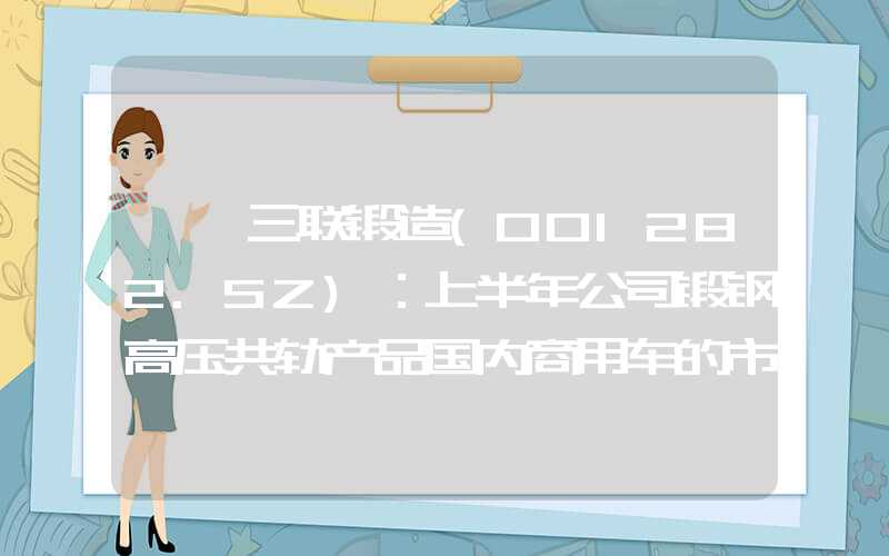 {}三联锻造(001282.SZ)：上半年公司锻钢高压共轨产品国内商用车的市场占有率约为45.80%