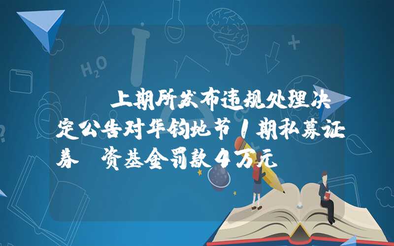 {}上期所发布违规处理决定公告对华钧地节1期私募证券投资基金罚款4万元