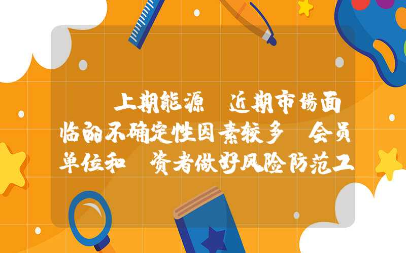 {}上期能源：近期市场面临的不确定性因素较多请会员单位和投资者做好风险防范工作