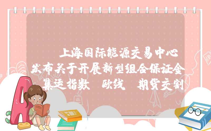 {}上海国际能源交易中心发布关于开展新型组合保证金、集运指数（欧线）期货交割全市场生产系统演练的通知