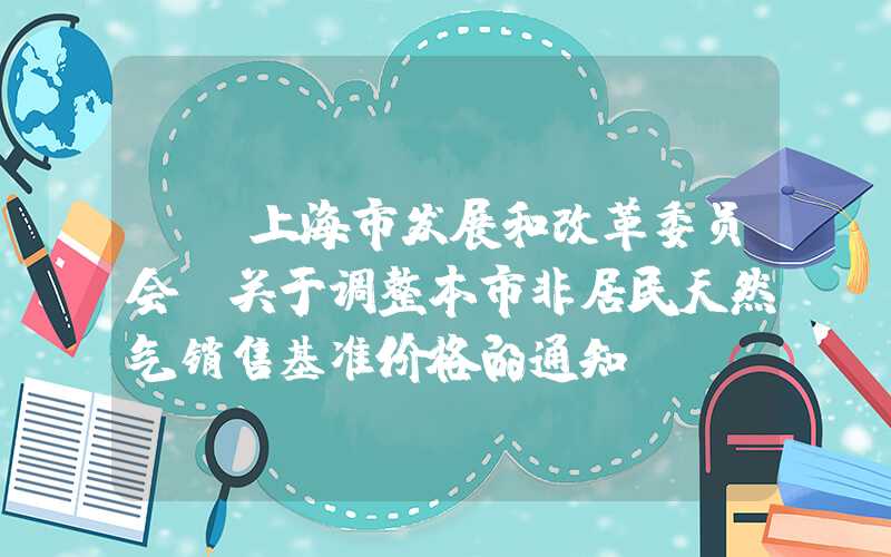 {}上海市发展和改革委员会：关于调整本市非居民天然气销售基准价格的通知