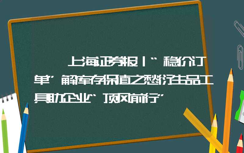 {}上海证券报｜“稳价订单”解库存保值之愁衍生品工具助企业“顶风前行”