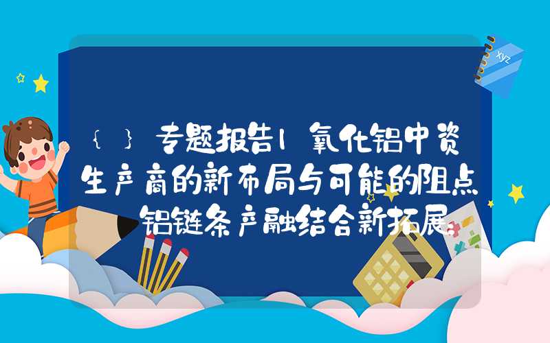 {}专题报告|氧化铝中资生产商的新布局与可能的阻点——铝链条产融结合新拓展：氧化铝期货上市系列报告