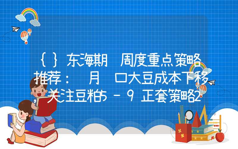 {}东海期货周度重点策略推荐：远月进口大豆成本下移，关注豆粕5-9正套策略20240115