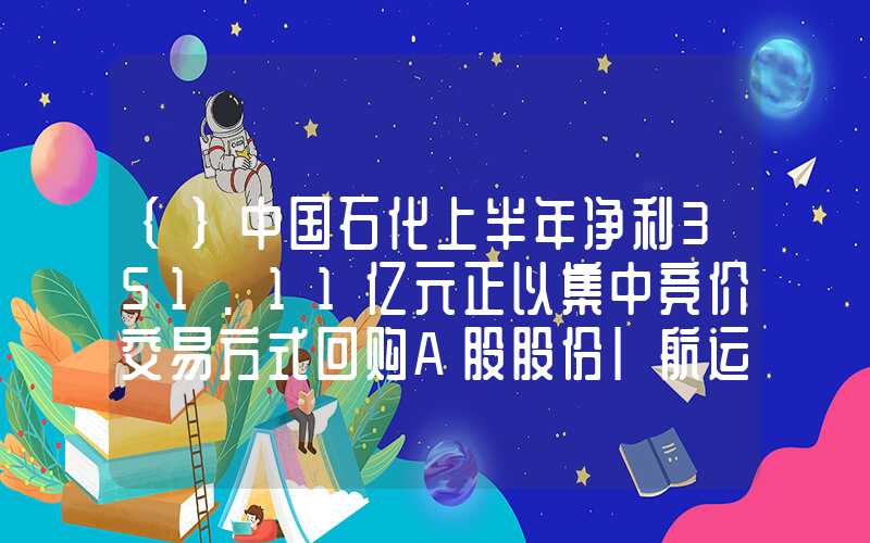 {}中国石化上半年净利351.11亿元正以集中竞价交易方式回购A股股份|航运界