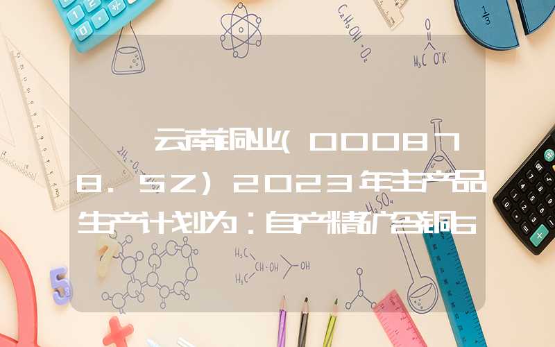 {}云南铜业(000878.SZ)2023年主产品生产计划为：自产精矿含铜6.33万吨，阴极铜128万吨，硫酸492万吨