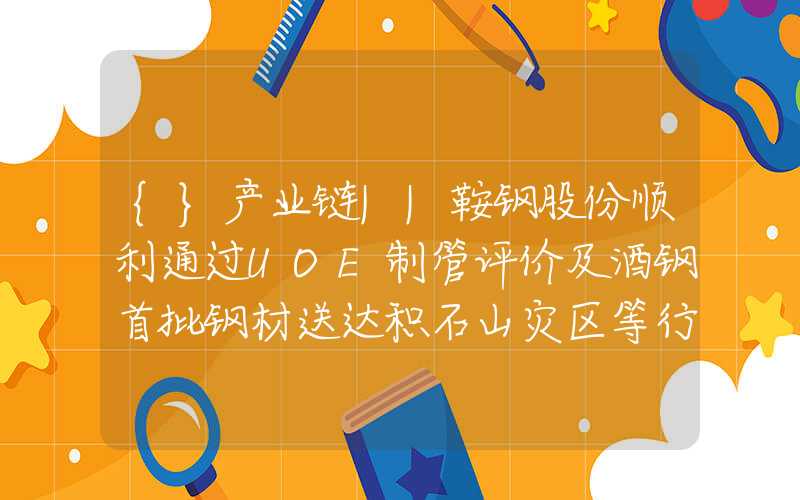 {}产业链||鞍钢股份顺利通过UOE制管评价及酒钢首批钢材送达积石山灾区等行业大事件