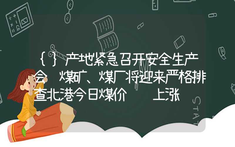 {}产地紧急召开安全生产会议煤矿、煤厂将迎来严格排查北港今日煤价继续上涨