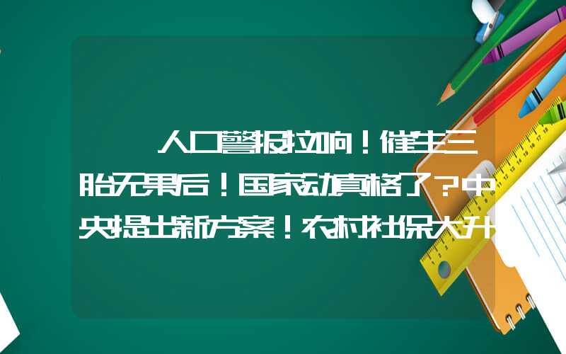 {}人口警报拉响！催生三胎无果后！国家动真格了？中央提出新方案！农村社保大升级！