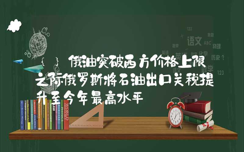 {}俄油突破西方价格上限之际俄罗斯将石油出口关税提升至今年最高水平