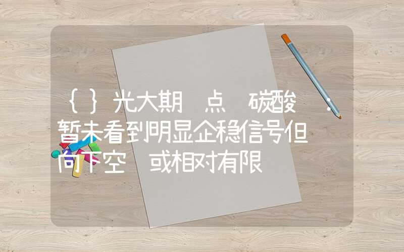 {}光大期货点评碳酸锂：暂未看到明显企稳信号但继续向下空间或相对有限