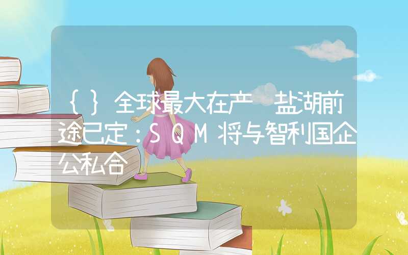 {}全球最大在产锂盐湖前途已定：SQM将与智利国企公私合营