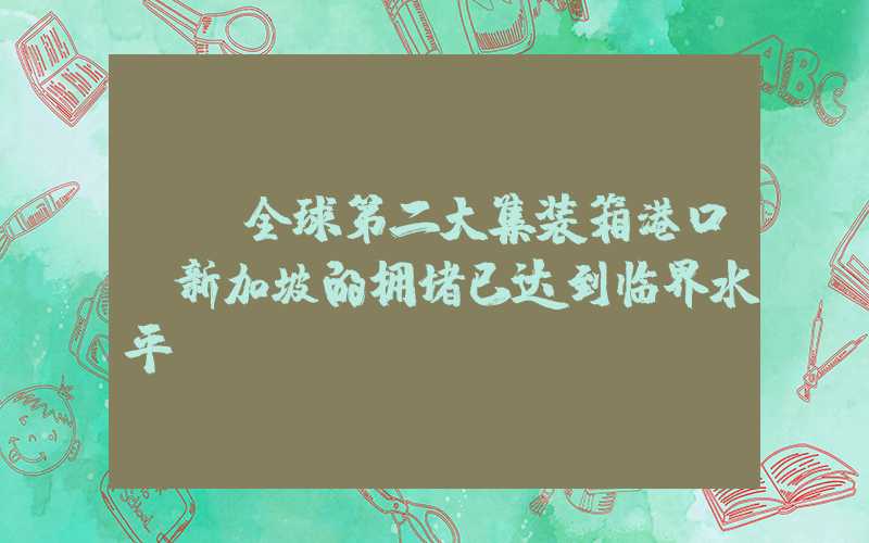 {}全球第二大集装箱港口—新加坡的拥堵已达到临界水平