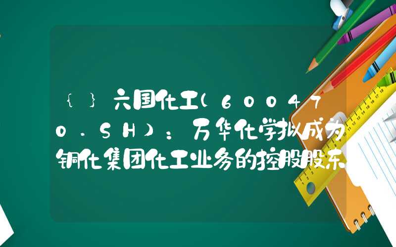 {}六国化工(600470.SH)：万华化学拟成为铜化集团化工业务的控股股东股票复牌