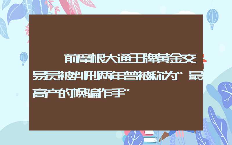 {}前摩根大通王牌黄金交易员被判刑两年曾被称为“最高产的幌骗作手”