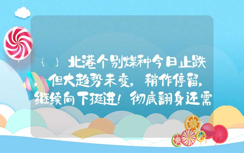 {}北港个别煤种今日止跌，但大趋势未变，稍作停留，继续向下挺进！彻底翻身还需静待时机