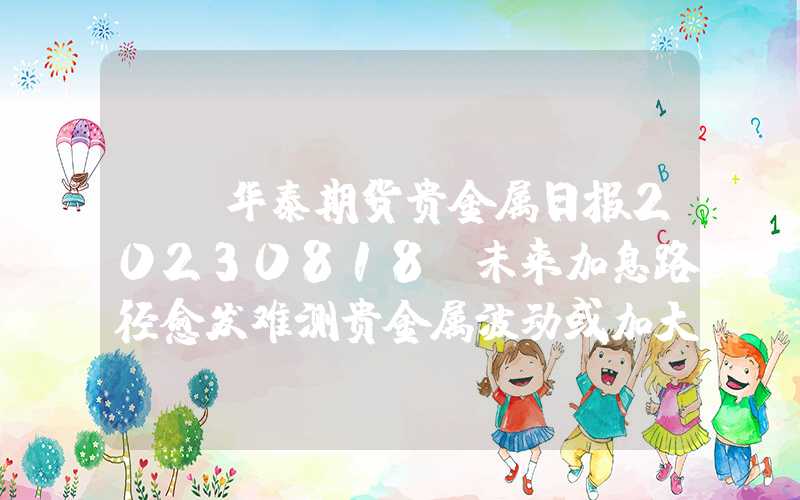 {}华泰期货贵金属日报20230818：未来加息路径愈发难测贵金属波动或加大