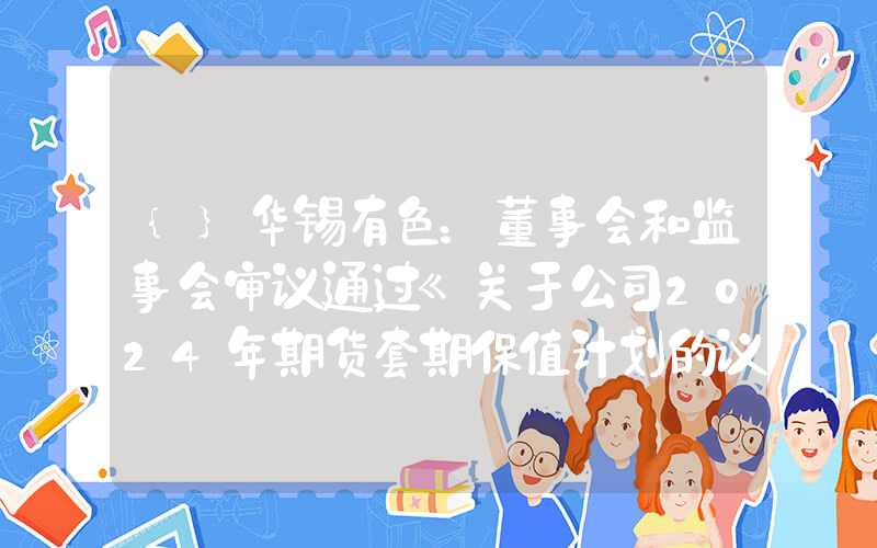 {}华锡有色：董事会和监事会审议通过《关于公司2024年期货套期保值计划的议案》