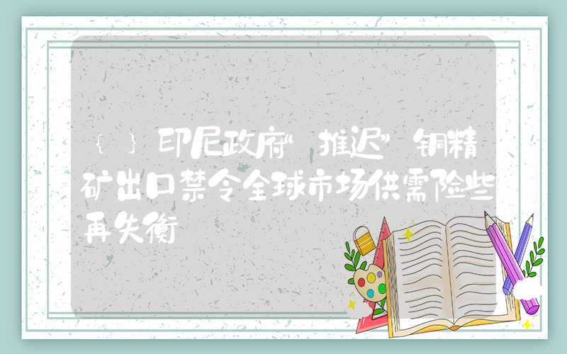 {}印尼政府“推迟”铜精矿出口禁令全球市场供需险些再失衡