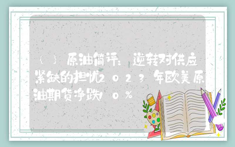 {}原油简评：逆转对供应紧缺的担忧2023年欧美原油期货净跌10%