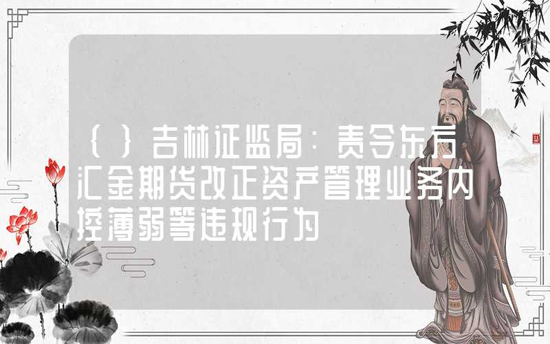 {}吉林证监局：责令东方汇金期货改正资产管理业务内控薄弱等违规行为