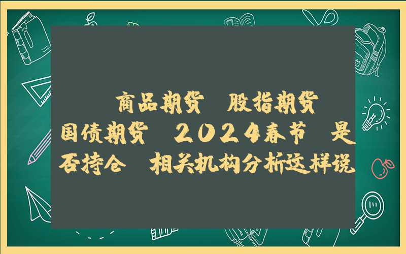 {}商品期货、股指期货、国债期货，2024春节前是否持仓？相关机构分析这样说