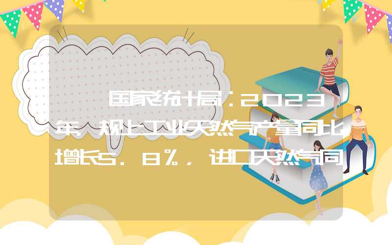 {}国家统计局：2023年，规上工业天然气产量同比增长5.8%，进口天然气同比增长9.9%