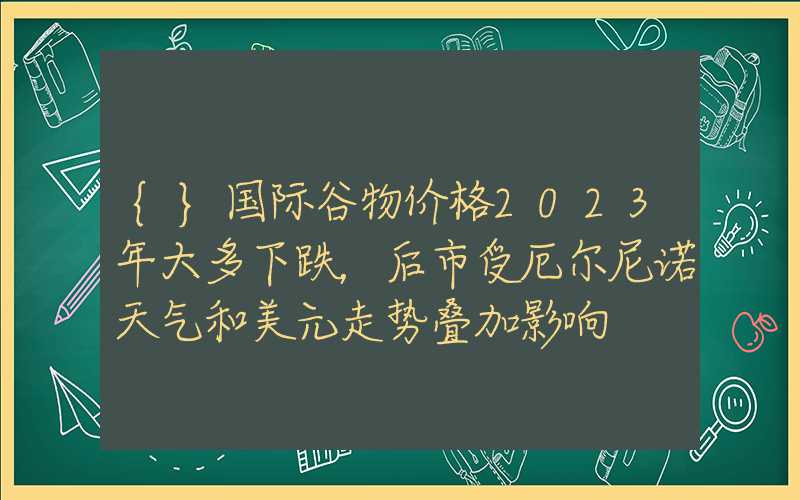 {}国际谷物价格2023年大多下跌，后市受厄尔尼诺天气和美元走势叠加影响