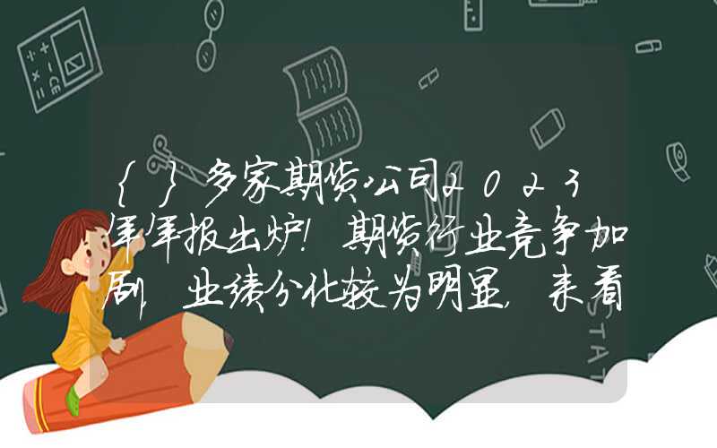 {}多家期货公司2023年年报出炉！期货行业竞争加剧，业绩分化较为明显，来看重点