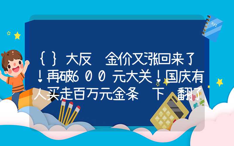 {}大反转金价又涨回来了！再破600元大关！国庆有人买走百万元金条这下赚翻了？