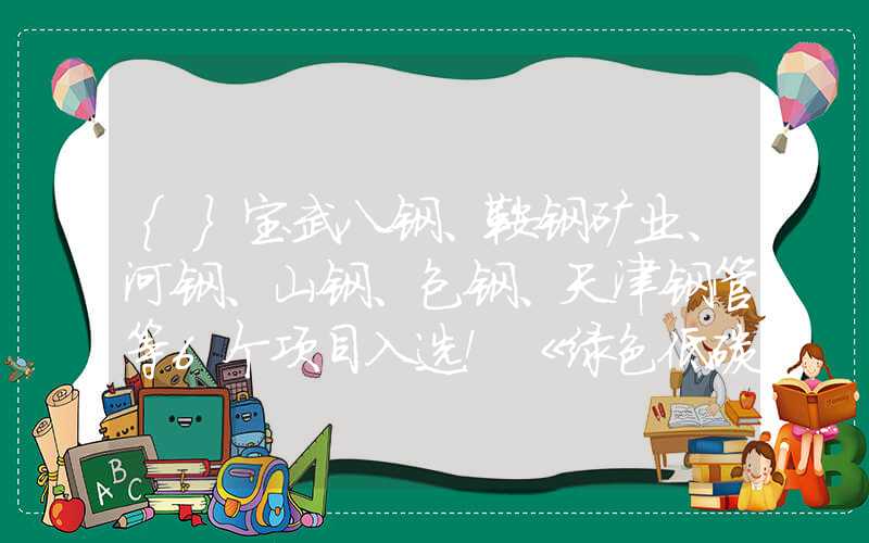 {}宝武八钢、鞍钢矿业、河钢、山钢、包钢、天津钢管等6个项目入选！《绿色低碳先进技术示范项目清单（第一批）》公开征求意见