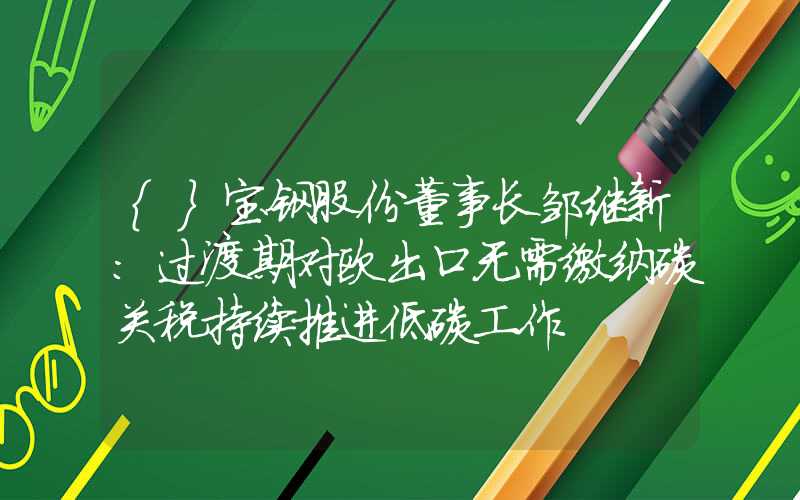 {}宝钢股份董事长邹继新：过渡期对欧出口无需缴纳碳关税持续推进低碳工作