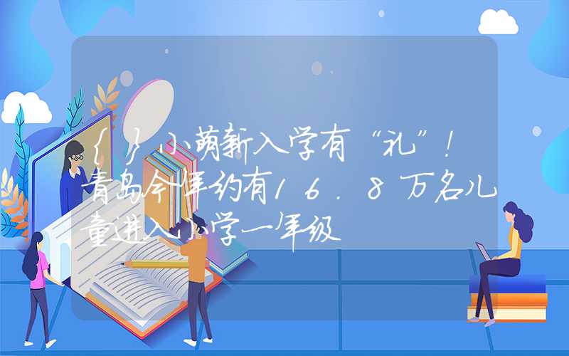 {}小萌新入学有“礼”！青岛今年约有16.8万名儿童进入小学一年级