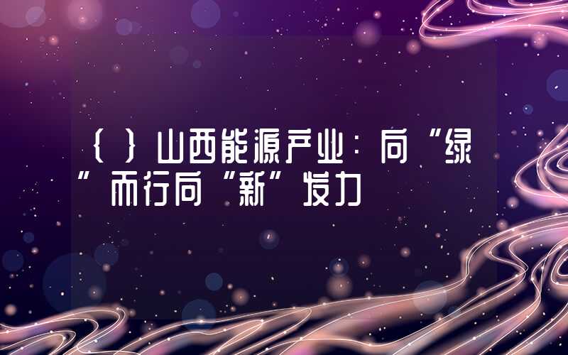 {}山西能源产业：向“绿”而行向“新”发力