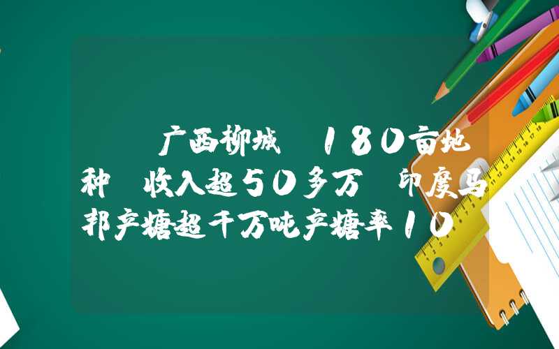 {}广西柳城：180亩地种蔗收入超50多万|印度马邦产糖超千万吨产糖率10.14%