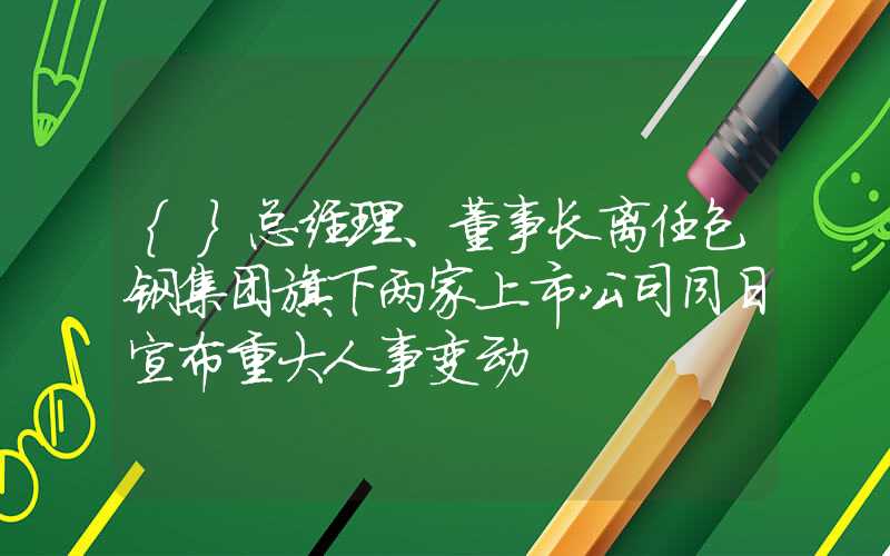 {}总经理、董事长离任包钢集团旗下两家上市公司同日宣布重大人事变动