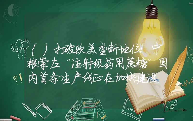 {}打破欧美垄断地位！中粮崇左“注射级药用蔗糖”国内首条生产线正在加快建设