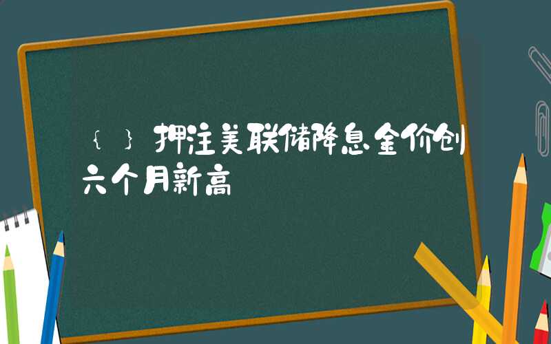 {}押注美联储降息金价创六个月新高