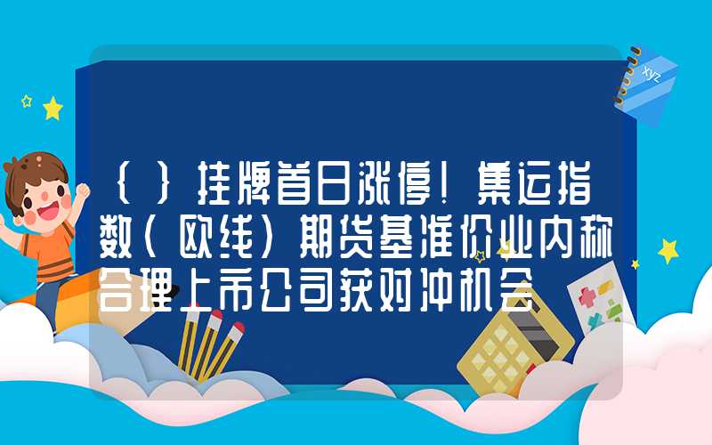 {}挂牌首日涨停！集运指数（欧线）期货基准价业内称合理上市公司获对冲机会