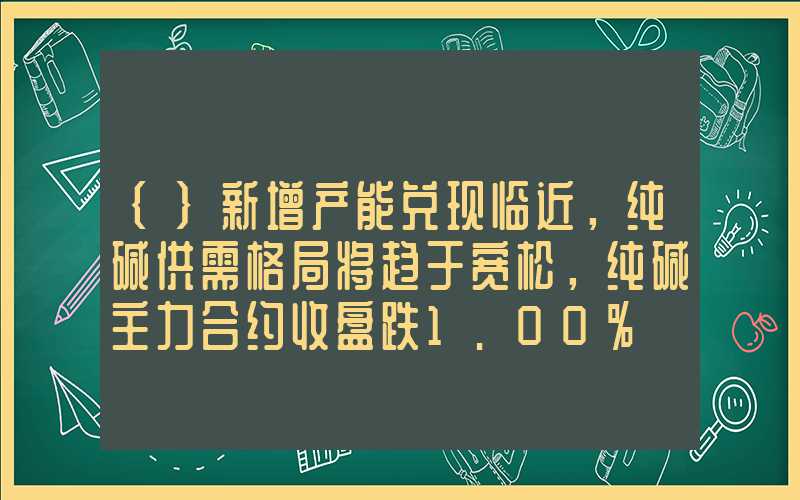 {}新增产能兑现临近，纯碱供需格局将趋于宽松，纯碱主力合约收盘跌1.00%