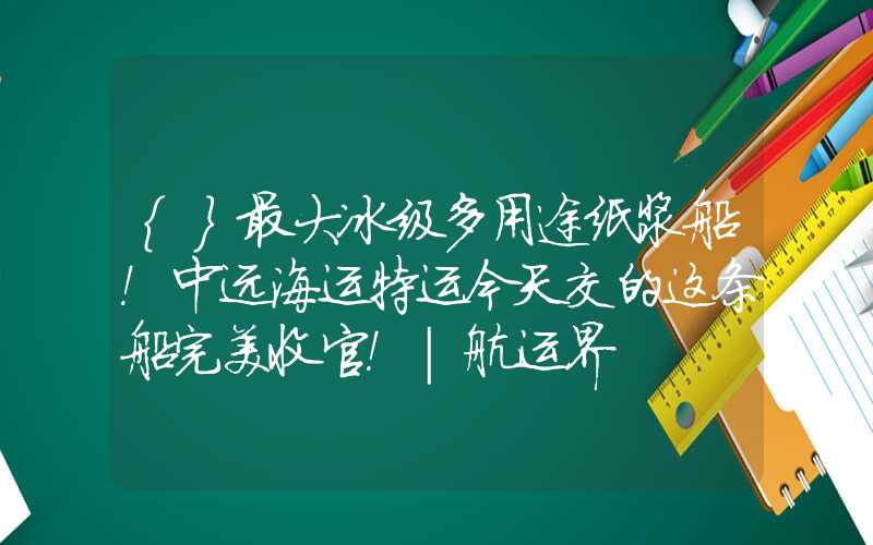 {}最大冰级多用途纸浆船！中远海运特运今天交的这条船完美收官！｜航运界