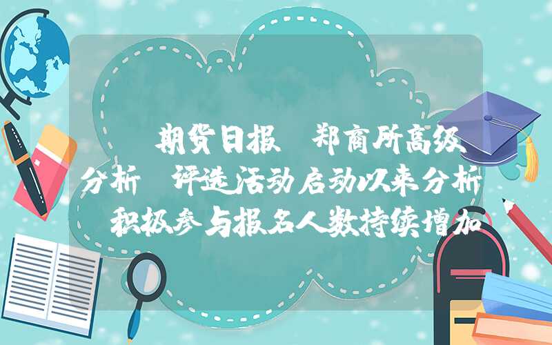 {}期货日报｜郑商所高级分析师评选活动启动以来分析师积极参与报名人数持续增加