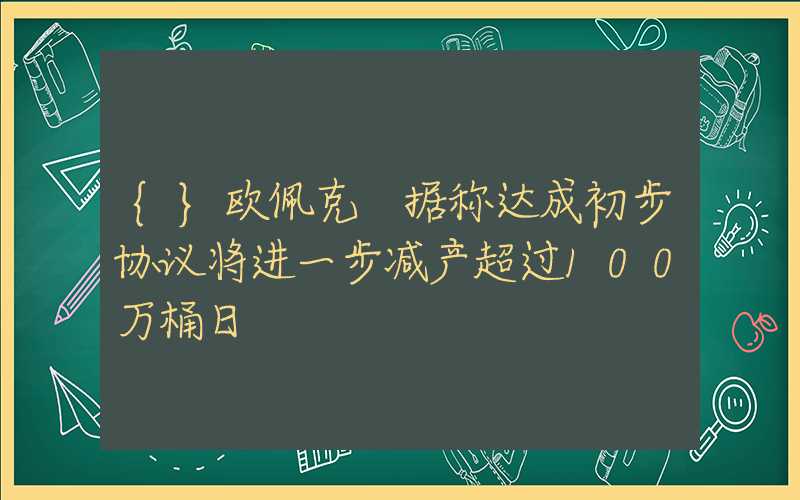 {}欧佩克+据称达成初步协议将进一步减产超过100万桶日